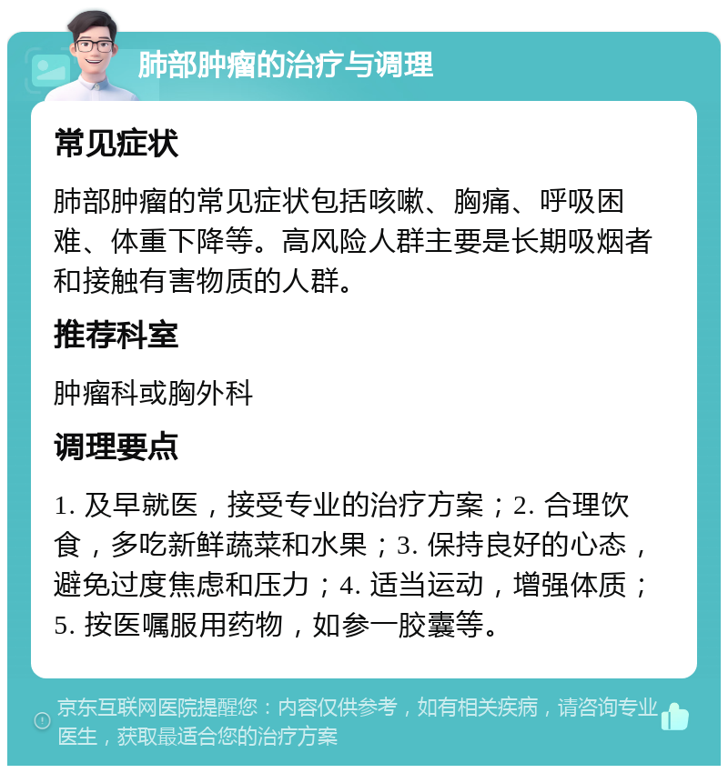 肺部肿瘤的治疗与调理 常见症状 肺部肿瘤的常见症状包括咳嗽、胸痛、呼吸困难、体重下降等。高风险人群主要是长期吸烟者和接触有害物质的人群。 推荐科室 肿瘤科或胸外科 调理要点 1. 及早就医，接受专业的治疗方案；2. 合理饮食，多吃新鲜蔬菜和水果；3. 保持良好的心态，避免过度焦虑和压力；4. 适当运动，增强体质；5. 按医嘱服用药物，如参一胶囊等。