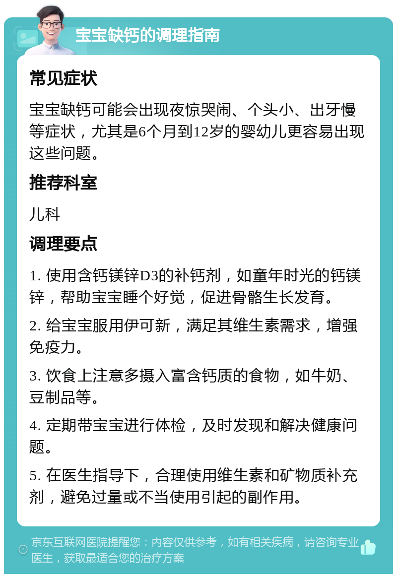 宝宝缺钙的调理指南 常见症状 宝宝缺钙可能会出现夜惊哭闹、个头小、出牙慢等症状，尤其是6个月到12岁的婴幼儿更容易出现这些问题。 推荐科室 儿科 调理要点 1. 使用含钙镁锌D3的补钙剂，如童年时光的钙镁锌，帮助宝宝睡个好觉，促进骨骼生长发育。 2. 给宝宝服用伊可新，满足其维生素需求，增强免疫力。 3. 饮食上注意多摄入富含钙质的食物，如牛奶、豆制品等。 4. 定期带宝宝进行体检，及时发现和解决健康问题。 5. 在医生指导下，合理使用维生素和矿物质补充剂，避免过量或不当使用引起的副作用。