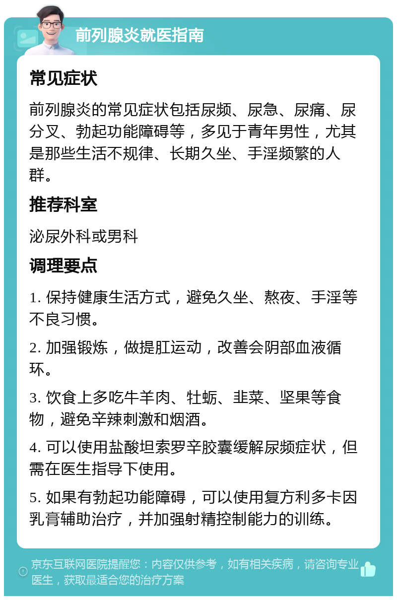 前列腺炎就医指南 常见症状 前列腺炎的常见症状包括尿频、尿急、尿痛、尿分叉、勃起功能障碍等，多见于青年男性，尤其是那些生活不规律、长期久坐、手淫频繁的人群。 推荐科室 泌尿外科或男科 调理要点 1. 保持健康生活方式，避免久坐、熬夜、手淫等不良习惯。 2. 加强锻炼，做提肛运动，改善会阴部血液循环。 3. 饮食上多吃牛羊肉、牡蛎、韭菜、坚果等食物，避免辛辣刺激和烟酒。 4. 可以使用盐酸坦索罗辛胶囊缓解尿频症状，但需在医生指导下使用。 5. 如果有勃起功能障碍，可以使用复方利多卡因乳膏辅助治疗，并加强射精控制能力的训练。