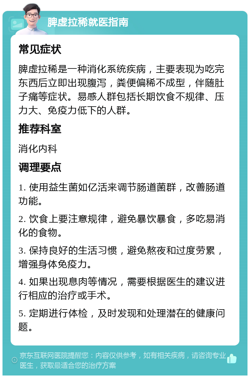 脾虚拉稀就医指南 常见症状 脾虚拉稀是一种消化系统疾病，主要表现为吃完东西后立即出现腹泻，粪便偏稀不成型，伴随肚子痛等症状。易感人群包括长期饮食不规律、压力大、免疫力低下的人群。 推荐科室 消化内科 调理要点 1. 使用益生菌如亿活来调节肠道菌群，改善肠道功能。 2. 饮食上要注意规律，避免暴饮暴食，多吃易消化的食物。 3. 保持良好的生活习惯，避免熬夜和过度劳累，增强身体免疫力。 4. 如果出现息肉等情况，需要根据医生的建议进行相应的治疗或手术。 5. 定期进行体检，及时发现和处理潜在的健康问题。