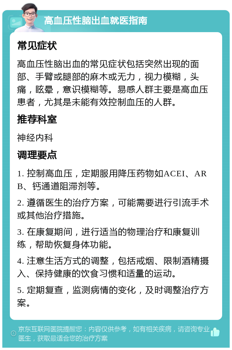 高血压性脑出血就医指南 常见症状 高血压性脑出血的常见症状包括突然出现的面部、手臂或腿部的麻木或无力，视力模糊，头痛，眩晕，意识模糊等。易感人群主要是高血压患者，尤其是未能有效控制血压的人群。 推荐科室 神经内科 调理要点 1. 控制高血压，定期服用降压药物如ACEI、ARB、钙通道阻滞剂等。 2. 遵循医生的治疗方案，可能需要进行引流手术或其他治疗措施。 3. 在康复期间，进行适当的物理治疗和康复训练，帮助恢复身体功能。 4. 注意生活方式的调整，包括戒烟、限制酒精摄入、保持健康的饮食习惯和适量的运动。 5. 定期复查，监测病情的变化，及时调整治疗方案。