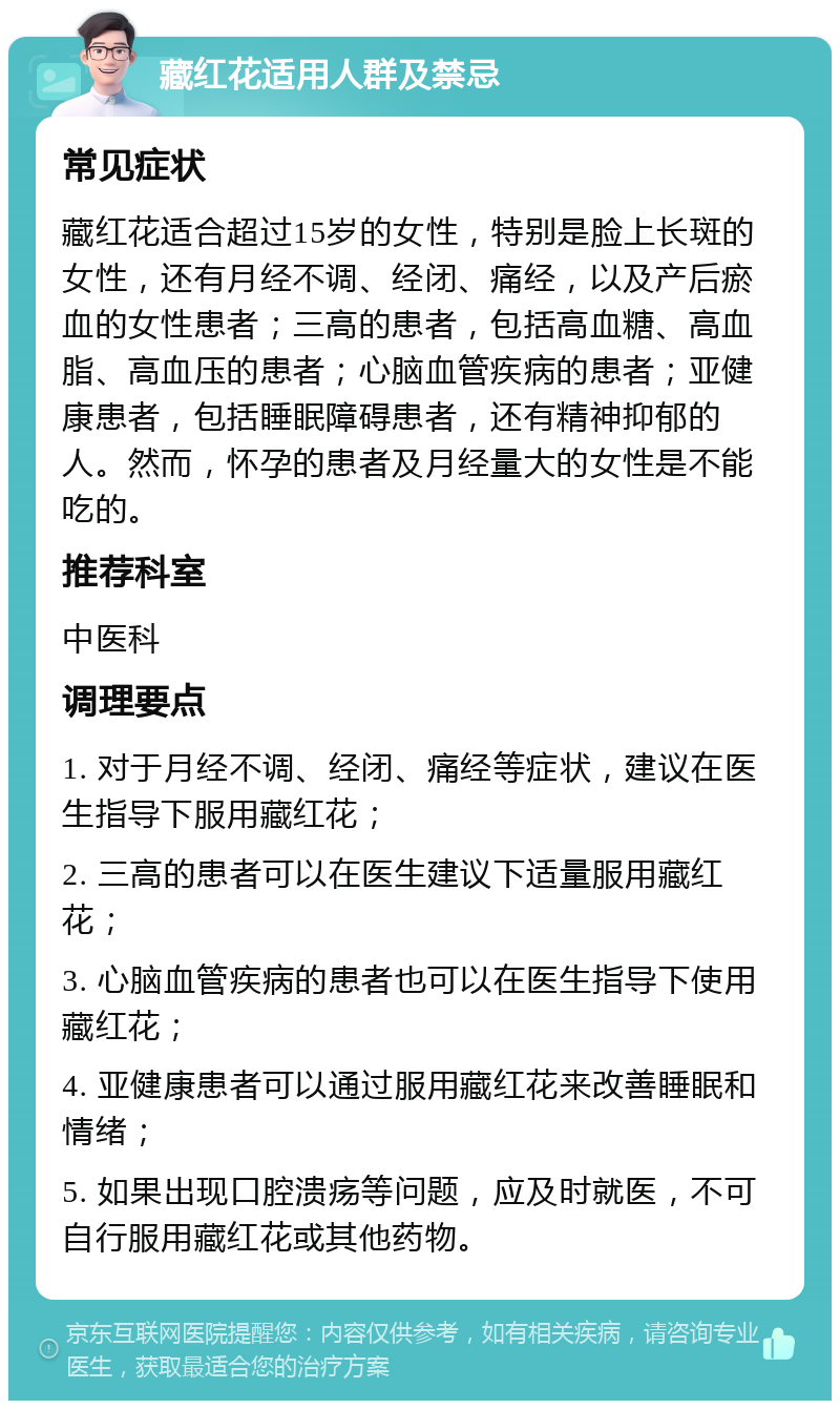 藏红花适用人群及禁忌 常见症状 藏红花适合超过15岁的女性，特别是脸上长斑的女性，还有月经不调、经闭、痛经，以及产后瘀血的女性患者；三高的患者，包括高血糖、高血脂、高血压的患者；心脑血管疾病的患者；亚健康患者，包括睡眠障碍患者，还有精神抑郁的人。然而，怀孕的患者及月经量大的女性是不能吃的。 推荐科室 中医科 调理要点 1. 对于月经不调、经闭、痛经等症状，建议在医生指导下服用藏红花； 2. 三高的患者可以在医生建议下适量服用藏红花； 3. 心脑血管疾病的患者也可以在医生指导下使用藏红花； 4. 亚健康患者可以通过服用藏红花来改善睡眠和情绪； 5. 如果出现口腔溃疡等问题，应及时就医，不可自行服用藏红花或其他药物。