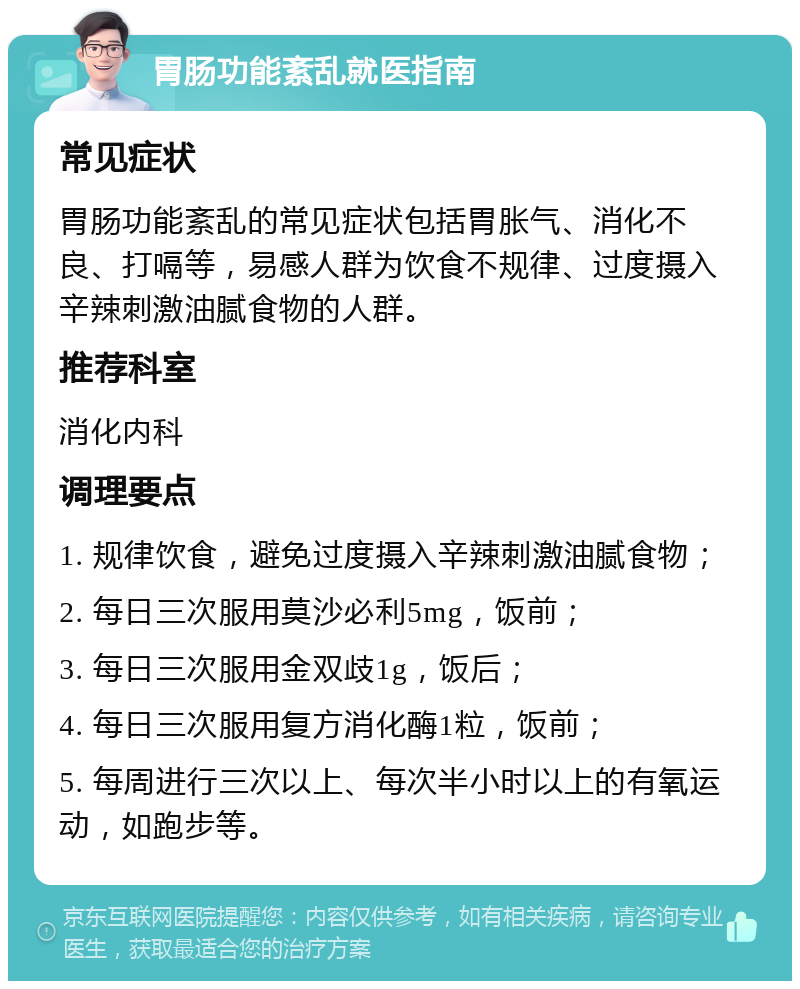 胃肠功能紊乱就医指南 常见症状 胃肠功能紊乱的常见症状包括胃胀气、消化不良、打嗝等，易感人群为饮食不规律、过度摄入辛辣刺激油腻食物的人群。 推荐科室 消化内科 调理要点 1. 规律饮食，避免过度摄入辛辣刺激油腻食物； 2. 每日三次服用莫沙必利5mg，饭前； 3. 每日三次服用金双歧1g，饭后； 4. 每日三次服用复方消化酶1粒，饭前； 5. 每周进行三次以上、每次半小时以上的有氧运动，如跑步等。