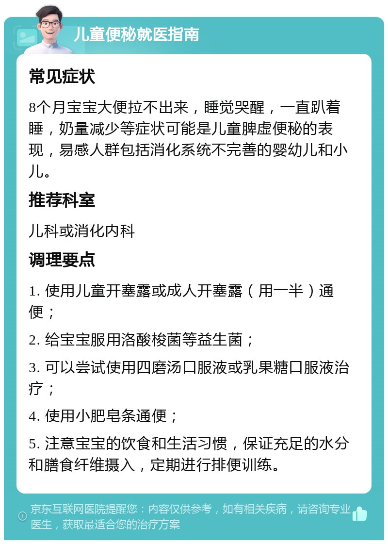 儿童便秘就医指南 常见症状 8个月宝宝大便拉不出来，睡觉哭醒，一直趴着睡，奶量减少等症状可能是儿童脾虚便秘的表现，易感人群包括消化系统不完善的婴幼儿和小儿。 推荐科室 儿科或消化内科 调理要点 1. 使用儿童开塞露或成人开塞露（用一半）通便； 2. 给宝宝服用洛酸梭菌等益生菌； 3. 可以尝试使用四磨汤口服液或乳果糖口服液治疗； 4. 使用小肥皂条通便； 5. 注意宝宝的饮食和生活习惯，保证充足的水分和膳食纤维摄入，定期进行排便训练。