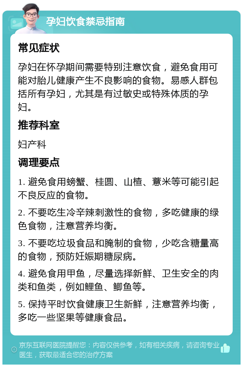 孕妇饮食禁忌指南 常见症状 孕妇在怀孕期间需要特别注意饮食，避免食用可能对胎儿健康产生不良影响的食物。易感人群包括所有孕妇，尤其是有过敏史或特殊体质的孕妇。 推荐科室 妇产科 调理要点 1. 避免食用螃蟹、桂圆、山楂、薏米等可能引起不良反应的食物。 2. 不要吃生冷辛辣刺激性的食物，多吃健康的绿色食物，注意营养均衡。 3. 不要吃垃圾食品和腌制的食物，少吃含糖量高的食物，预防妊娠期糖尿病。 4. 避免食用甲鱼，尽量选择新鲜、卫生安全的肉类和鱼类，例如鲤鱼、鲫鱼等。 5. 保持平时饮食健康卫生新鲜，注意营养均衡，多吃一些坚果等健康食品。