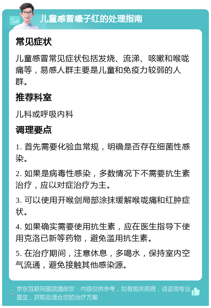 儿童感冒嗓子红的处理指南 常见症状 儿童感冒常见症状包括发烧、流涕、咳嗽和喉咙痛等，易感人群主要是儿童和免疫力较弱的人群。 推荐科室 儿科或呼吸内科 调理要点 1. 首先需要化验血常规，明确是否存在细菌性感染。 2. 如果是病毒性感染，多数情况下不需要抗生素治疗，应以对症治疗为主。 3. 可以使用开喉剑局部涂抹缓解喉咙痛和红肿症状。 4. 如果确实需要使用抗生素，应在医生指导下使用克洛已新等药物，避免滥用抗生素。 5. 在治疗期间，注意休息，多喝水，保持室内空气流通，避免接触其他感染源。