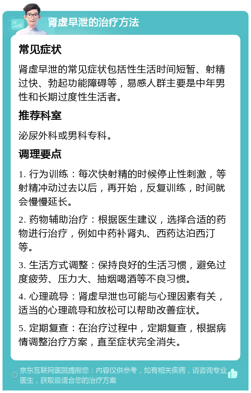 肾虚早泄的治疗方法 常见症状 肾虚早泄的常见症状包括性生活时间短暂、射精过快、勃起功能障碍等，易感人群主要是中年男性和长期过度性生活者。 推荐科室 泌尿外科或男科专科。 调理要点 1. 行为训练：每次快射精的时候停止性刺激，等射精冲动过去以后，再开始，反复训练，时间就会慢慢延长。 2. 药物辅助治疗：根据医生建议，选择合适的药物进行治疗，例如中药补肾丸、西药达泊西汀等。 3. 生活方式调整：保持良好的生活习惯，避免过度疲劳、压力大、抽烟喝酒等不良习惯。 4. 心理疏导：肾虚早泄也可能与心理因素有关，适当的心理疏导和放松可以帮助改善症状。 5. 定期复查：在治疗过程中，定期复查，根据病情调整治疗方案，直至症状完全消失。