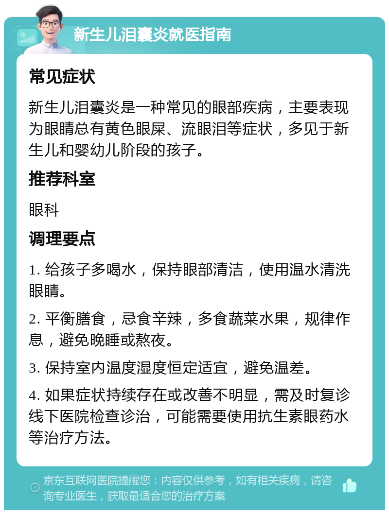 新生儿泪囊炎就医指南 常见症状 新生儿泪囊炎是一种常见的眼部疾病，主要表现为眼睛总有黄色眼屎、流眼泪等症状，多见于新生儿和婴幼儿阶段的孩子。 推荐科室 眼科 调理要点 1. 给孩子多喝水，保持眼部清洁，使用温水清洗眼睛。 2. 平衡膳食，忌食辛辣，多食蔬菜水果，规律作息，避免晚睡或熬夜。 3. 保持室内温度湿度恒定适宜，避免温差。 4. 如果症状持续存在或改善不明显，需及时复诊线下医院检查诊治，可能需要使用抗生素眼药水等治疗方法。