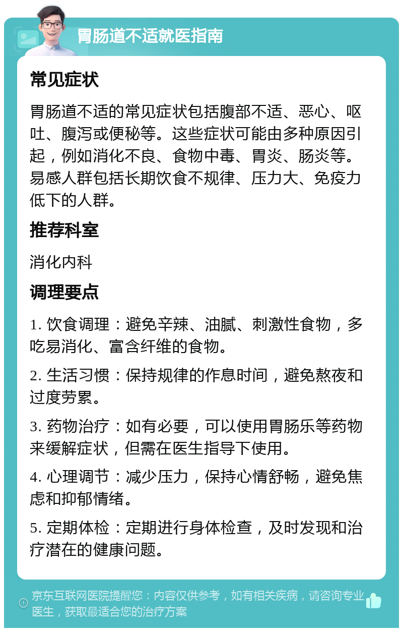 胃肠道不适就医指南 常见症状 胃肠道不适的常见症状包括腹部不适、恶心、呕吐、腹泻或便秘等。这些症状可能由多种原因引起，例如消化不良、食物中毒、胃炎、肠炎等。易感人群包括长期饮食不规律、压力大、免疫力低下的人群。 推荐科室 消化内科 调理要点 1. 饮食调理：避免辛辣、油腻、刺激性食物，多吃易消化、富含纤维的食物。 2. 生活习惯：保持规律的作息时间，避免熬夜和过度劳累。 3. 药物治疗：如有必要，可以使用胃肠乐等药物来缓解症状，但需在医生指导下使用。 4. 心理调节：减少压力，保持心情舒畅，避免焦虑和抑郁情绪。 5. 定期体检：定期进行身体检查，及时发现和治疗潜在的健康问题。