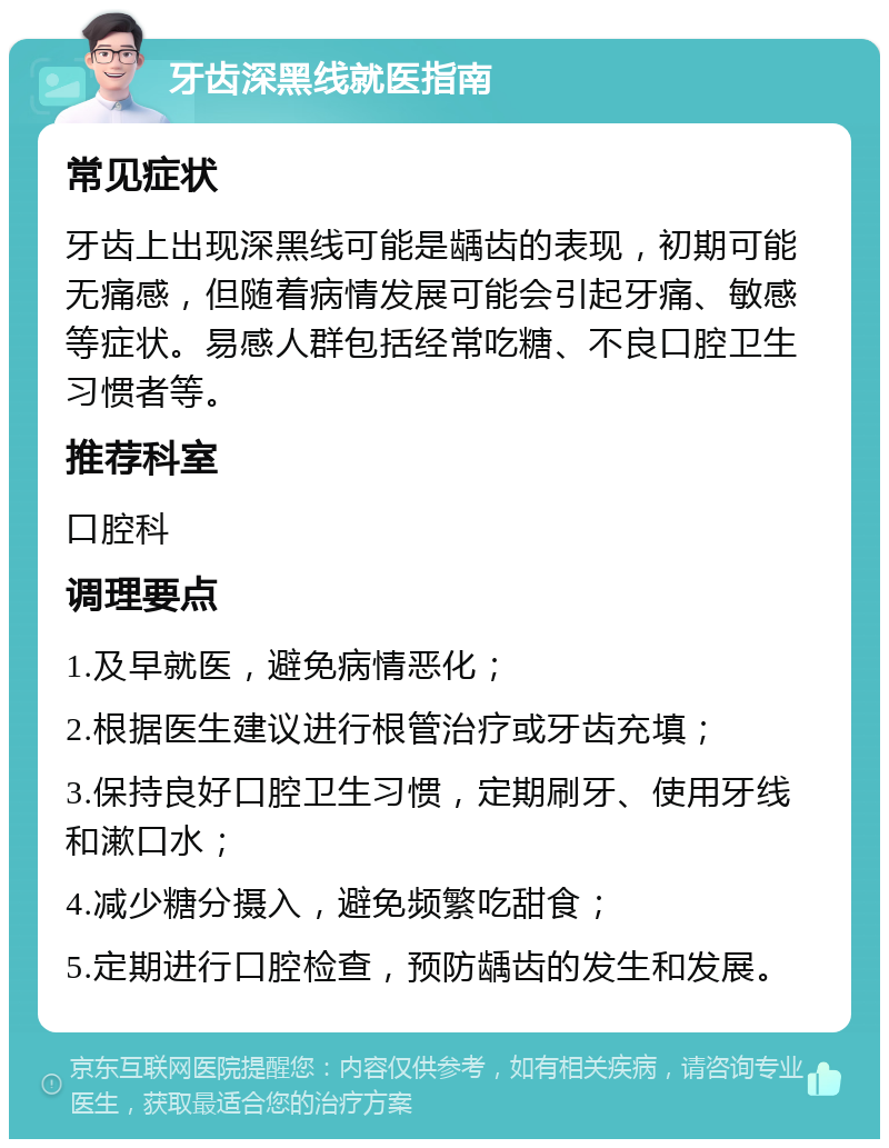 牙齿深黑线就医指南 常见症状 牙齿上出现深黑线可能是龋齿的表现，初期可能无痛感，但随着病情发展可能会引起牙痛、敏感等症状。易感人群包括经常吃糖、不良口腔卫生习惯者等。 推荐科室 口腔科 调理要点 1.及早就医，避免病情恶化； 2.根据医生建议进行根管治疗或牙齿充填； 3.保持良好口腔卫生习惯，定期刷牙、使用牙线和漱口水； 4.减少糖分摄入，避免频繁吃甜食； 5.定期进行口腔检查，预防龋齿的发生和发展。