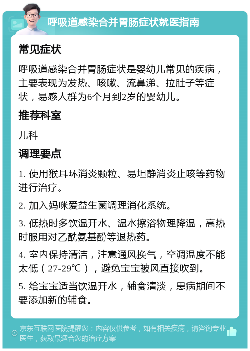 呼吸道感染合并胃肠症状就医指南 常见症状 呼吸道感染合并胃肠症状是婴幼儿常见的疾病，主要表现为发热、咳嗽、流鼻涕、拉肚子等症状，易感人群为6个月到2岁的婴幼儿。 推荐科室 儿科 调理要点 1. 使用猴耳环消炎颗粒、易坦静消炎止咳等药物进行治疗。 2. 加入妈咪爱益生菌调理消化系统。 3. 低热时多饮温开水、温水擦浴物理降温，高热时服用对乙酰氨基酚等退热药。 4. 室内保持清洁，注意通风换气，空调温度不能太低（27-29℃），避免宝宝被风直接吹到。 5. 给宝宝适当饮温开水，辅食清淡，患病期间不要添加新的辅食。