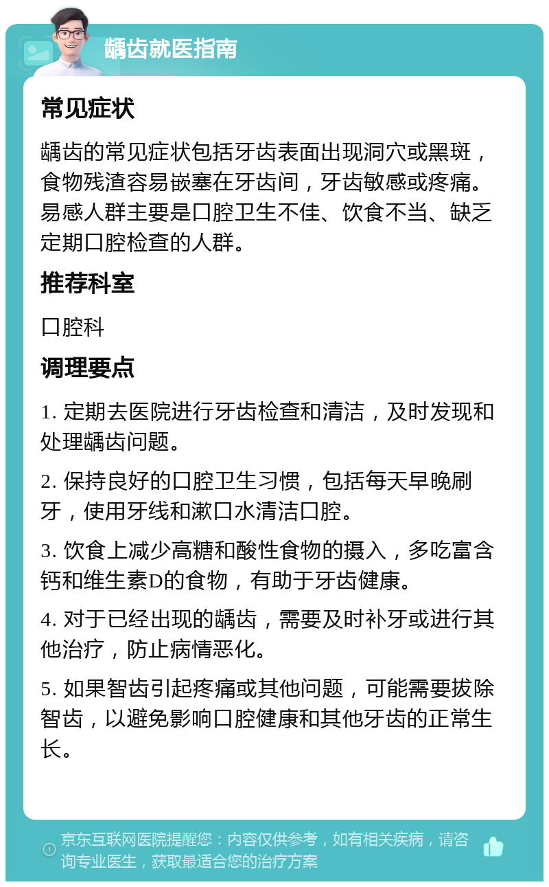 龋齿就医指南 常见症状 龋齿的常见症状包括牙齿表面出现洞穴或黑斑，食物残渣容易嵌塞在牙齿间，牙齿敏感或疼痛。易感人群主要是口腔卫生不佳、饮食不当、缺乏定期口腔检查的人群。 推荐科室 口腔科 调理要点 1. 定期去医院进行牙齿检查和清洁，及时发现和处理龋齿问题。 2. 保持良好的口腔卫生习惯，包括每天早晚刷牙，使用牙线和漱口水清洁口腔。 3. 饮食上减少高糖和酸性食物的摄入，多吃富含钙和维生素D的食物，有助于牙齿健康。 4. 对于已经出现的龋齿，需要及时补牙或进行其他治疗，防止病情恶化。 5. 如果智齿引起疼痛或其他问题，可能需要拔除智齿，以避免影响口腔健康和其他牙齿的正常生长。