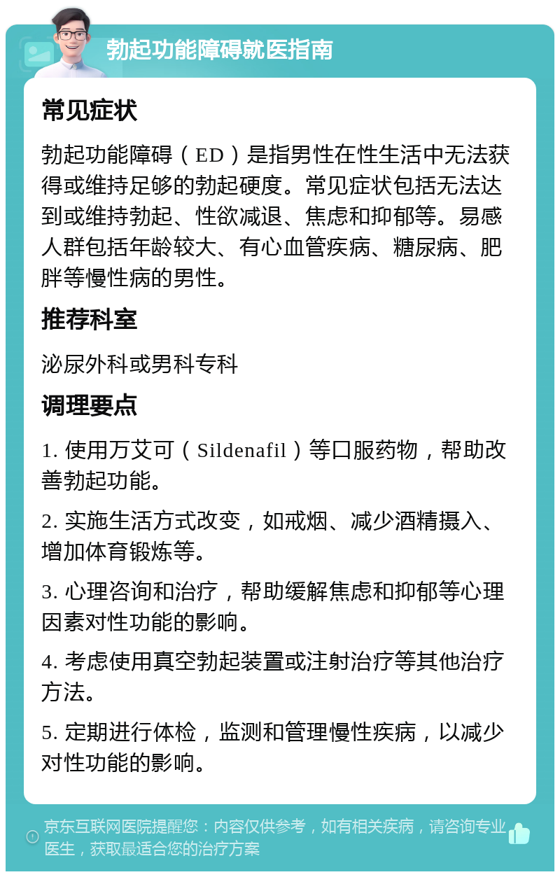 勃起功能障碍就医指南 常见症状 勃起功能障碍（ED）是指男性在性生活中无法获得或维持足够的勃起硬度。常见症状包括无法达到或维持勃起、性欲减退、焦虑和抑郁等。易感人群包括年龄较大、有心血管疾病、糖尿病、肥胖等慢性病的男性。 推荐科室 泌尿外科或男科专科 调理要点 1. 使用万艾可（Sildenafil）等口服药物，帮助改善勃起功能。 2. 实施生活方式改变，如戒烟、减少酒精摄入、增加体育锻炼等。 3. 心理咨询和治疗，帮助缓解焦虑和抑郁等心理因素对性功能的影响。 4. 考虑使用真空勃起装置或注射治疗等其他治疗方法。 5. 定期进行体检，监测和管理慢性疾病，以减少对性功能的影响。