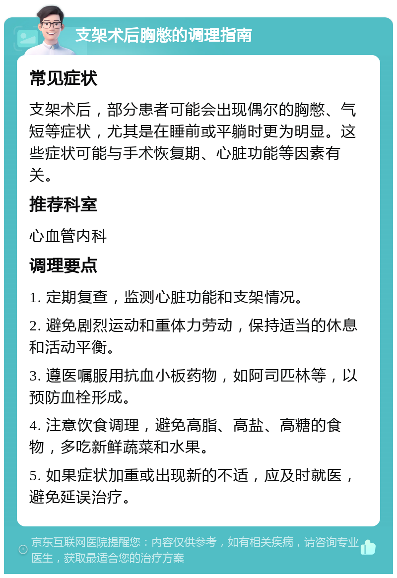 支架术后胸憋的调理指南 常见症状 支架术后，部分患者可能会出现偶尔的胸憋、气短等症状，尤其是在睡前或平躺时更为明显。这些症状可能与手术恢复期、心脏功能等因素有关。 推荐科室 心血管内科 调理要点 1. 定期复查，监测心脏功能和支架情况。 2. 避免剧烈运动和重体力劳动，保持适当的休息和活动平衡。 3. 遵医嘱服用抗血小板药物，如阿司匹林等，以预防血栓形成。 4. 注意饮食调理，避免高脂、高盐、高糖的食物，多吃新鲜蔬菜和水果。 5. 如果症状加重或出现新的不适，应及时就医，避免延误治疗。