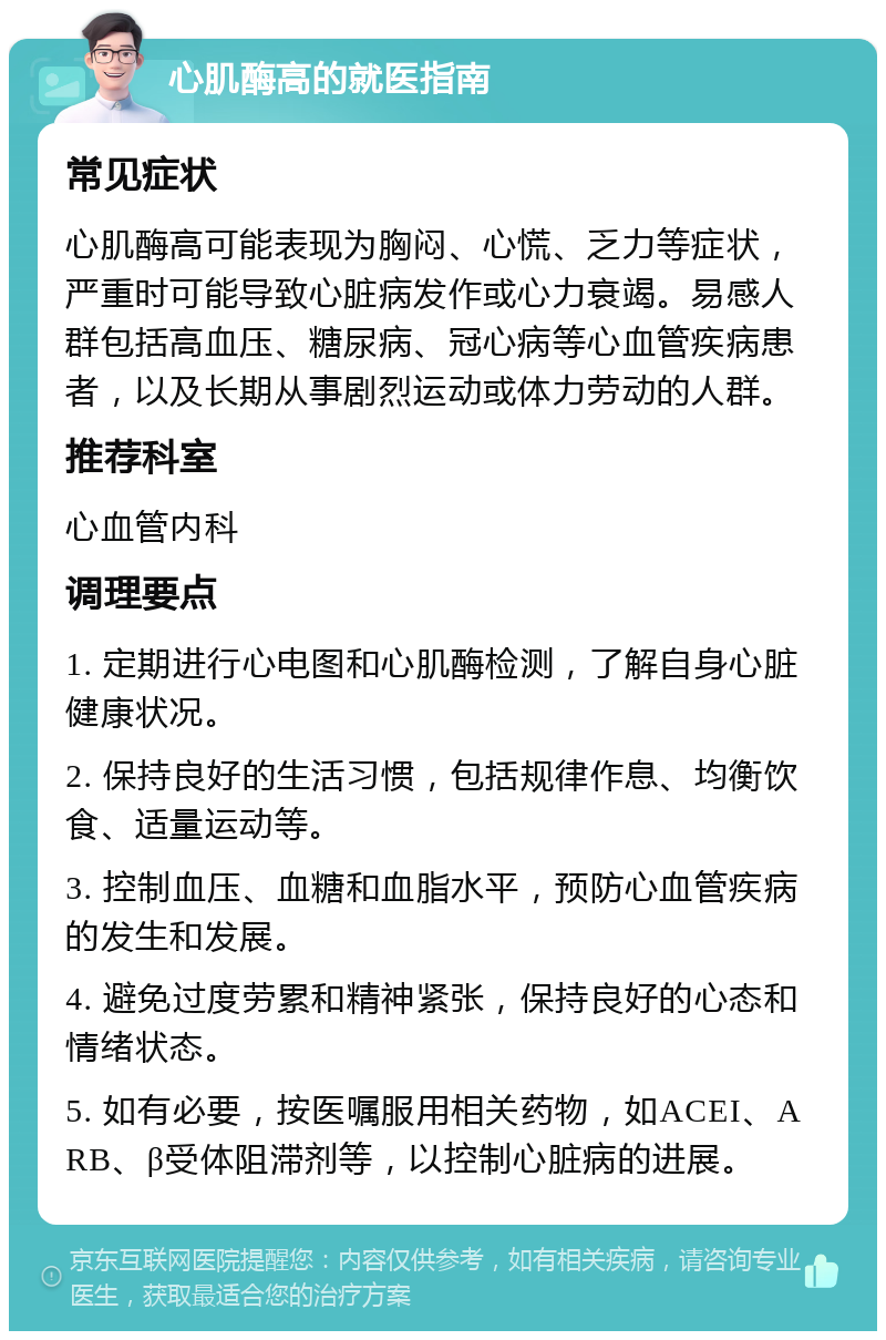 心肌酶高的就医指南 常见症状 心肌酶高可能表现为胸闷、心慌、乏力等症状，严重时可能导致心脏病发作或心力衰竭。易感人群包括高血压、糖尿病、冠心病等心血管疾病患者，以及长期从事剧烈运动或体力劳动的人群。 推荐科室 心血管内科 调理要点 1. 定期进行心电图和心肌酶检测，了解自身心脏健康状况。 2. 保持良好的生活习惯，包括规律作息、均衡饮食、适量运动等。 3. 控制血压、血糖和血脂水平，预防心血管疾病的发生和发展。 4. 避免过度劳累和精神紧张，保持良好的心态和情绪状态。 5. 如有必要，按医嘱服用相关药物，如ACEI、ARB、β受体阻滞剂等，以控制心脏病的进展。