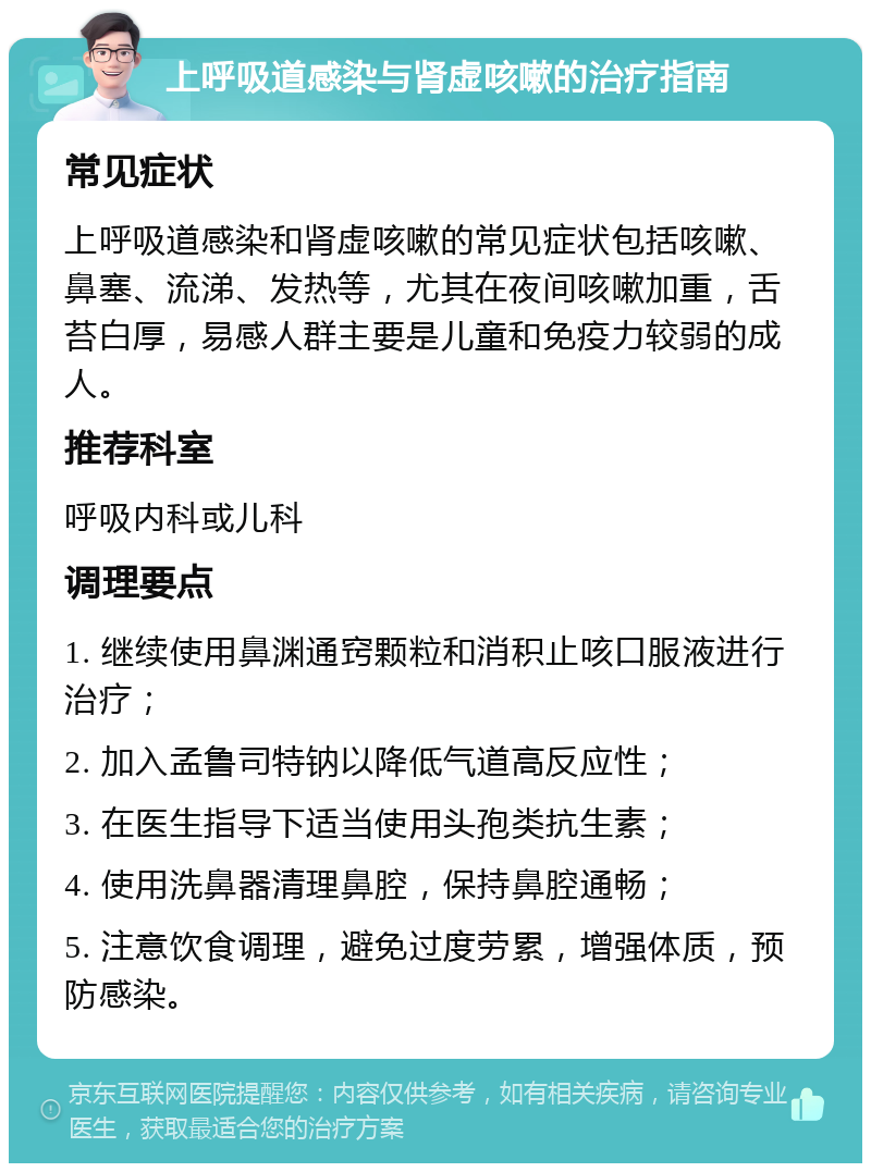 上呼吸道感染与肾虚咳嗽的治疗指南 常见症状 上呼吸道感染和肾虚咳嗽的常见症状包括咳嗽、鼻塞、流涕、发热等，尤其在夜间咳嗽加重，舌苔白厚，易感人群主要是儿童和免疫力较弱的成人。 推荐科室 呼吸内科或儿科 调理要点 1. 继续使用鼻渊通窍颗粒和消积止咳口服液进行治疗； 2. 加入孟鲁司特钠以降低气道高反应性； 3. 在医生指导下适当使用头孢类抗生素； 4. 使用洗鼻器清理鼻腔，保持鼻腔通畅； 5. 注意饮食调理，避免过度劳累，增强体质，预防感染。