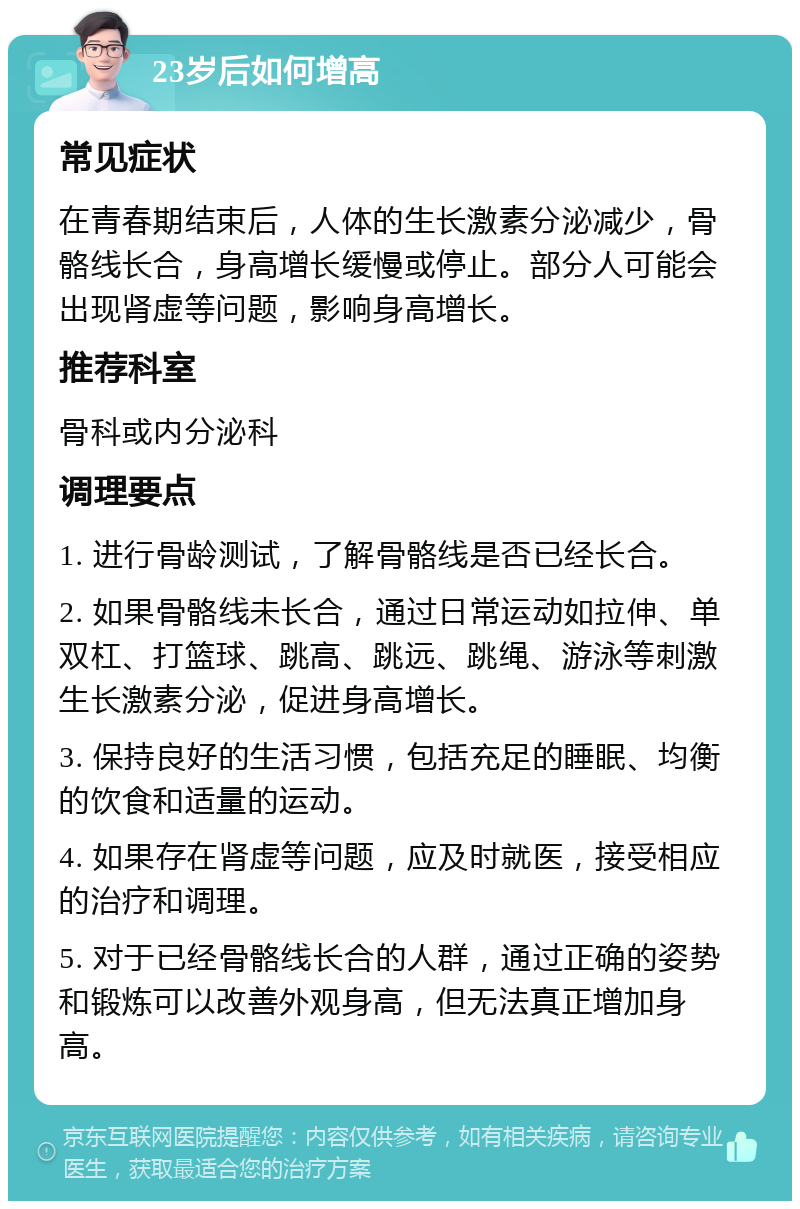 23岁后如何增高 常见症状 在青春期结束后，人体的生长激素分泌减少，骨骼线长合，身高增长缓慢或停止。部分人可能会出现肾虚等问题，影响身高增长。 推荐科室 骨科或内分泌科 调理要点 1. 进行骨龄测试，了解骨骼线是否已经长合。 2. 如果骨骼线未长合，通过日常运动如拉伸、单双杠、打篮球、跳高、跳远、跳绳、游泳等刺激生长激素分泌，促进身高增长。 3. 保持良好的生活习惯，包括充足的睡眠、均衡的饮食和适量的运动。 4. 如果存在肾虚等问题，应及时就医，接受相应的治疗和调理。 5. 对于已经骨骼线长合的人群，通过正确的姿势和锻炼可以改善外观身高，但无法真正增加身高。