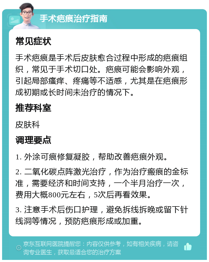 手术疤痕治疗指南 常见症状 手术疤痕是手术后皮肤愈合过程中形成的疤痕组织，常见于手术切口处。疤痕可能会影响外观，引起局部瘙痒、疼痛等不适感，尤其是在疤痕形成初期或长时间未治疗的情况下。 推荐科室 皮肤科 调理要点 1. 外涂可痕修复凝胶，帮助改善疤痕外观。 2. 二氧化碳点阵激光治疗，作为治疗瘢痕的金标准，需要经济和时间支持，一个半月治疗一次，费用大概800元左右，5次后再看效果。 3. 注意手术后伤口护理，避免拆线拆晚或留下针线洞等情况，预防疤痕形成或加重。