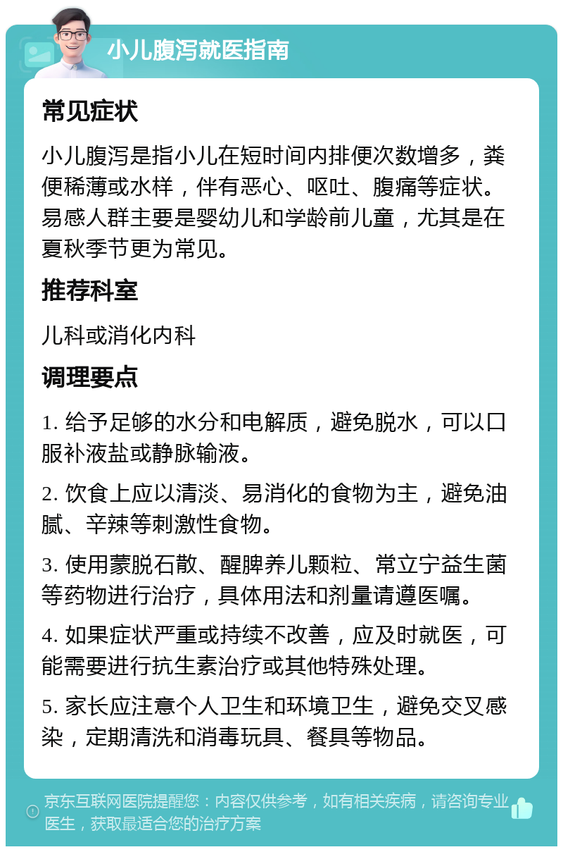 小儿腹泻就医指南 常见症状 小儿腹泻是指小儿在短时间内排便次数增多，粪便稀薄或水样，伴有恶心、呕吐、腹痛等症状。易感人群主要是婴幼儿和学龄前儿童，尤其是在夏秋季节更为常见。 推荐科室 儿科或消化内科 调理要点 1. 给予足够的水分和电解质，避免脱水，可以口服补液盐或静脉输液。 2. 饮食上应以清淡、易消化的食物为主，避免油腻、辛辣等刺激性食物。 3. 使用蒙脱石散、醒脾养儿颗粒、常立宁益生菌等药物进行治疗，具体用法和剂量请遵医嘱。 4. 如果症状严重或持续不改善，应及时就医，可能需要进行抗生素治疗或其他特殊处理。 5. 家长应注意个人卫生和环境卫生，避免交叉感染，定期清洗和消毒玩具、餐具等物品。