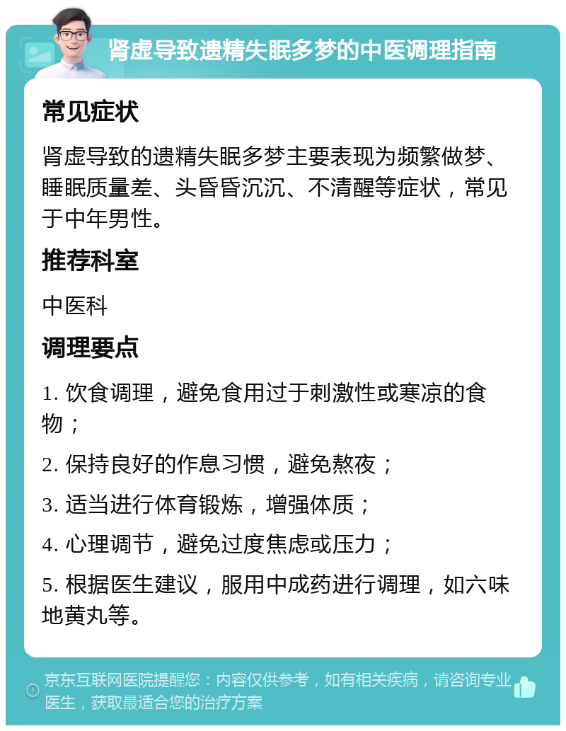 肾虚导致遗精失眠多梦的中医调理指南 常见症状 肾虚导致的遗精失眠多梦主要表现为频繁做梦、睡眠质量差、头昏昏沉沉、不清醒等症状，常见于中年男性。 推荐科室 中医科 调理要点 1. 饮食调理，避免食用过于刺激性或寒凉的食物； 2. 保持良好的作息习惯，避免熬夜； 3. 适当进行体育锻炼，增强体质； 4. 心理调节，避免过度焦虑或压力； 5. 根据医生建议，服用中成药进行调理，如六味地黄丸等。