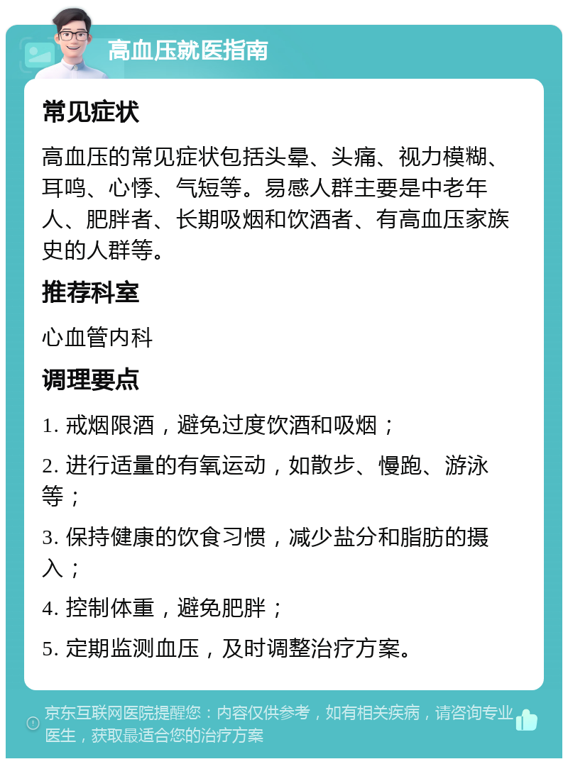 高血压就医指南 常见症状 高血压的常见症状包括头晕、头痛、视力模糊、耳鸣、心悸、气短等。易感人群主要是中老年人、肥胖者、长期吸烟和饮酒者、有高血压家族史的人群等。 推荐科室 心血管内科 调理要点 1. 戒烟限酒，避免过度饮酒和吸烟； 2. 进行适量的有氧运动，如散步、慢跑、游泳等； 3. 保持健康的饮食习惯，减少盐分和脂肪的摄入； 4. 控制体重，避免肥胖； 5. 定期监测血压，及时调整治疗方案。