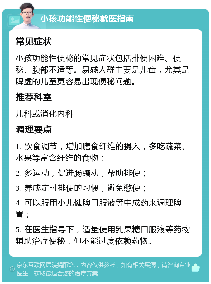 小孩功能性便秘就医指南 常见症状 小孩功能性便秘的常见症状包括排便困难、便秘、腹部不适等。易感人群主要是儿童，尤其是脾虚的儿童更容易出现便秘问题。 推荐科室 儿科或消化内科 调理要点 1. 饮食调节，增加膳食纤维的摄入，多吃蔬菜、水果等富含纤维的食物； 2. 多运动，促进肠蠕动，帮助排便； 3. 养成定时排便的习惯，避免憋便； 4. 可以服用小儿健脾口服液等中成药来调理脾胃； 5. 在医生指导下，适量使用乳果糖口服液等药物辅助治疗便秘，但不能过度依赖药物。