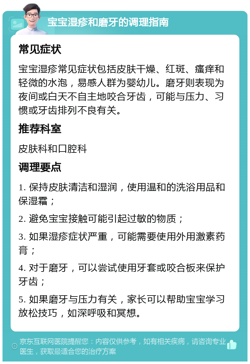 宝宝湿疹和磨牙的调理指南 常见症状 宝宝湿疹常见症状包括皮肤干燥、红斑、瘙痒和轻微的水泡，易感人群为婴幼儿。磨牙则表现为夜间或白天不自主地咬合牙齿，可能与压力、习惯或牙齿排列不良有关。 推荐科室 皮肤科和口腔科 调理要点 1. 保持皮肤清洁和湿润，使用温和的洗浴用品和保湿霜； 2. 避免宝宝接触可能引起过敏的物质； 3. 如果湿疹症状严重，可能需要使用外用激素药膏； 4. 对于磨牙，可以尝试使用牙套或咬合板来保护牙齿； 5. 如果磨牙与压力有关，家长可以帮助宝宝学习放松技巧，如深呼吸和冥想。