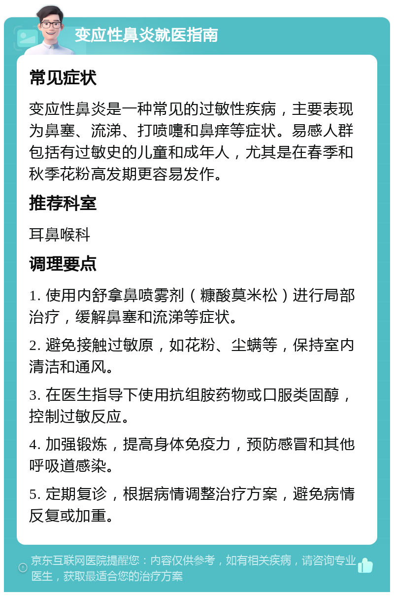 变应性鼻炎就医指南 常见症状 变应性鼻炎是一种常见的过敏性疾病，主要表现为鼻塞、流涕、打喷嚏和鼻痒等症状。易感人群包括有过敏史的儿童和成年人，尤其是在春季和秋季花粉高发期更容易发作。 推荐科室 耳鼻喉科 调理要点 1. 使用内舒拿鼻喷雾剂（糠酸莫米松）进行局部治疗，缓解鼻塞和流涕等症状。 2. 避免接触过敏原，如花粉、尘螨等，保持室内清洁和通风。 3. 在医生指导下使用抗组胺药物或口服类固醇，控制过敏反应。 4. 加强锻炼，提高身体免疫力，预防感冒和其他呼吸道感染。 5. 定期复诊，根据病情调整治疗方案，避免病情反复或加重。