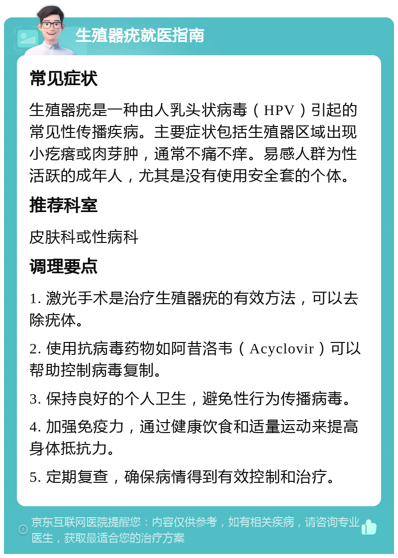 生殖器疣就医指南 常见症状 生殖器疣是一种由人乳头状病毒（HPV）引起的常见性传播疾病。主要症状包括生殖器区域出现小疙瘩或肉芽肿，通常不痛不痒。易感人群为性活跃的成年人，尤其是没有使用安全套的个体。 推荐科室 皮肤科或性病科 调理要点 1. 激光手术是治疗生殖器疣的有效方法，可以去除疣体。 2. 使用抗病毒药物如阿昔洛韦（Acyclovir）可以帮助控制病毒复制。 3. 保持良好的个人卫生，避免性行为传播病毒。 4. 加强免疫力，通过健康饮食和适量运动来提高身体抵抗力。 5. 定期复查，确保病情得到有效控制和治疗。