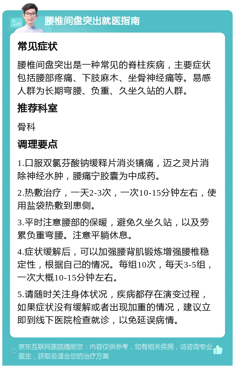 腰椎间盘突出就医指南 常见症状 腰椎间盘突出是一种常见的脊柱疾病，主要症状包括腰部疼痛、下肢麻木、坐骨神经痛等。易感人群为长期弯腰、负重、久坐久站的人群。 推荐科室 骨科 调理要点 1.口服双氯芬酸钠缓释片消炎镇痛，迈之灵片消除神经水肿，腰痛宁胶囊为中成药。 2.热敷治疗，一天2-3次，一次10-15分钟左右，使用盐袋热敷到患侧。 3.平时注意腰部的保暖，避免久坐久站，以及劳累负重弯腰。注意平躺休息。 4.症状缓解后，可以加强腰背肌锻炼增强腰椎稳定性，根据自己的情况。每组10次，每天3-5组，一次大概10-15分钟左右。 5.请随时关注身体状况，疾病都存在演变过程，如果症状没有缓解或者出现加重的情况，建议立即到线下医院检查就诊，以免延误病情。