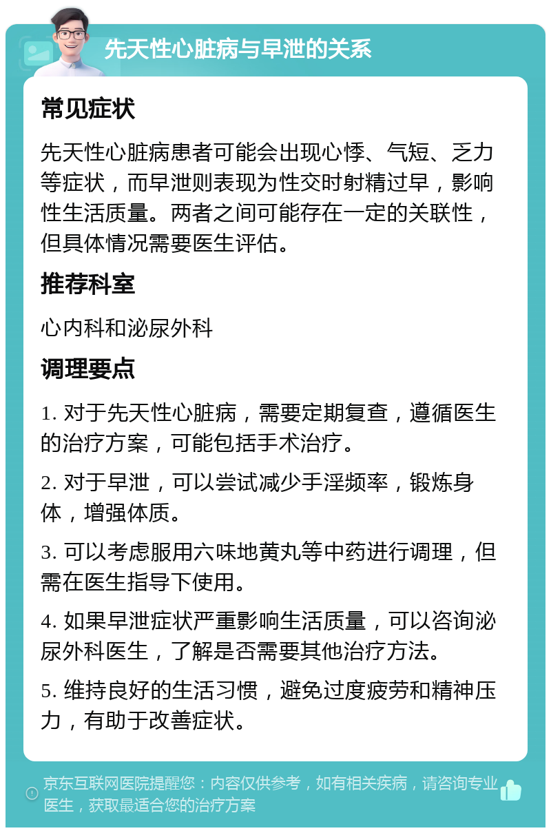 先天性心脏病与早泄的关系 常见症状 先天性心脏病患者可能会出现心悸、气短、乏力等症状，而早泄则表现为性交时射精过早，影响性生活质量。两者之间可能存在一定的关联性，但具体情况需要医生评估。 推荐科室 心内科和泌尿外科 调理要点 1. 对于先天性心脏病，需要定期复查，遵循医生的治疗方案，可能包括手术治疗。 2. 对于早泄，可以尝试减少手淫频率，锻炼身体，增强体质。 3. 可以考虑服用六味地黄丸等中药进行调理，但需在医生指导下使用。 4. 如果早泄症状严重影响生活质量，可以咨询泌尿外科医生，了解是否需要其他治疗方法。 5. 维持良好的生活习惯，避免过度疲劳和精神压力，有助于改善症状。