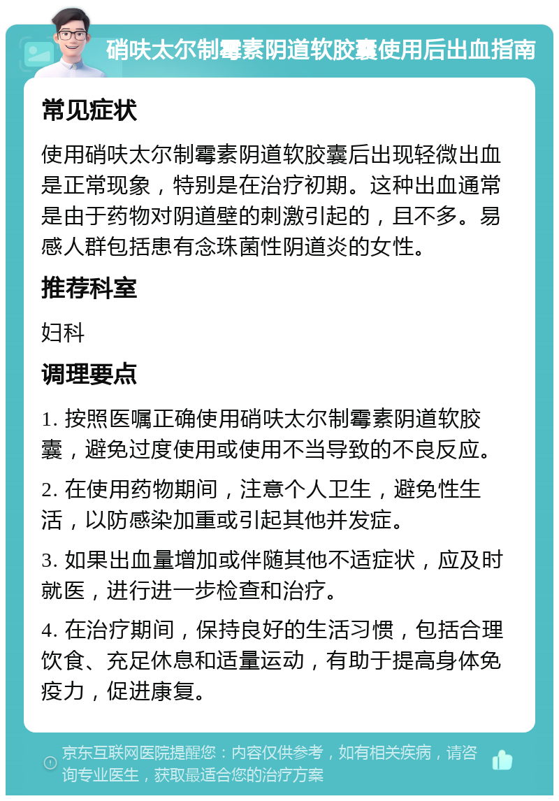 硝呋太尔制霉素阴道软胶囊使用后出血指南 常见症状 使用硝呋太尔制霉素阴道软胶囊后出现轻微出血是正常现象，特别是在治疗初期。这种出血通常是由于药物对阴道壁的刺激引起的，且不多。易感人群包括患有念珠菌性阴道炎的女性。 推荐科室 妇科 调理要点 1. 按照医嘱正确使用硝呋太尔制霉素阴道软胶囊，避免过度使用或使用不当导致的不良反应。 2. 在使用药物期间，注意个人卫生，避免性生活，以防感染加重或引起其他并发症。 3. 如果出血量增加或伴随其他不适症状，应及时就医，进行进一步检查和治疗。 4. 在治疗期间，保持良好的生活习惯，包括合理饮食、充足休息和适量运动，有助于提高身体免疫力，促进康复。