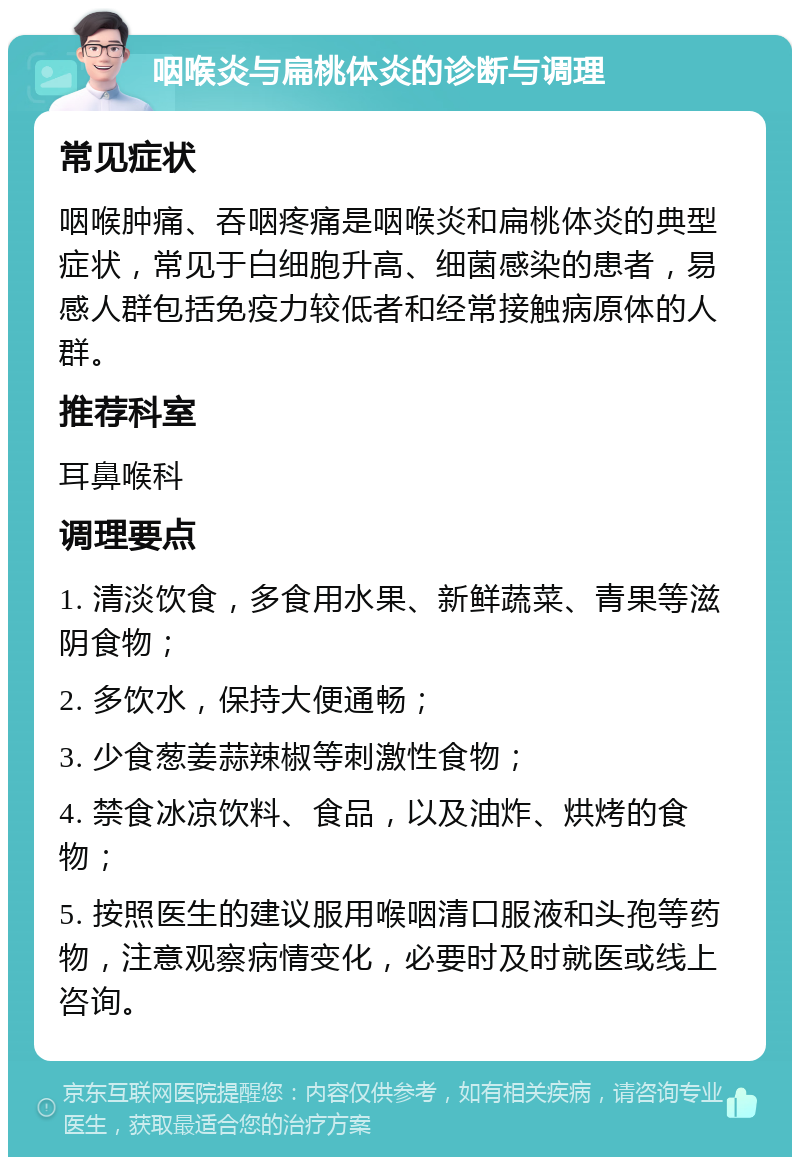 咽喉炎与扁桃体炎的诊断与调理 常见症状 咽喉肿痛、吞咽疼痛是咽喉炎和扁桃体炎的典型症状，常见于白细胞升高、细菌感染的患者，易感人群包括免疫力较低者和经常接触病原体的人群。 推荐科室 耳鼻喉科 调理要点 1. 清淡饮食，多食用水果、新鲜蔬菜、青果等滋阴食物； 2. 多饮水，保持大便通畅； 3. 少食葱姜蒜辣椒等刺激性食物； 4. 禁食冰凉饮料、食品，以及油炸、烘烤的食物； 5. 按照医生的建议服用喉咽清口服液和头孢等药物，注意观察病情变化，必要时及时就医或线上咨询。