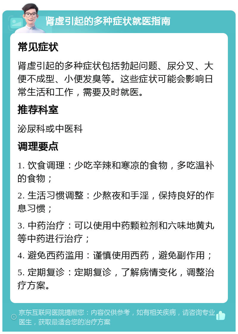 肾虚引起的多种症状就医指南 常见症状 肾虚引起的多种症状包括勃起问题、尿分叉、大便不成型、小便发臭等。这些症状可能会影响日常生活和工作，需要及时就医。 推荐科室 泌尿科或中医科 调理要点 1. 饮食调理：少吃辛辣和寒凉的食物，多吃温补的食物； 2. 生活习惯调整：少熬夜和手淫，保持良好的作息习惯； 3. 中药治疗：可以使用中药颗粒剂和六味地黄丸等中药进行治疗； 4. 避免西药滥用：谨慎使用西药，避免副作用； 5. 定期复诊：定期复诊，了解病情变化，调整治疗方案。