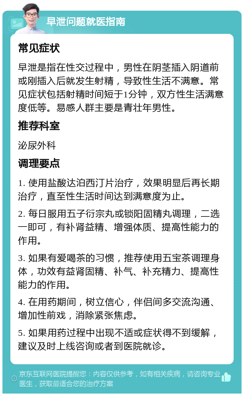 早泄问题就医指南 常见症状 早泄是指在性交过程中，男性在阴茎插入阴道前或刚插入后就发生射精，导致性生活不满意。常见症状包括射精时间短于1分钟，双方性生活满意度低等。易感人群主要是青壮年男性。 推荐科室 泌尿外科 调理要点 1. 使用盐酸达泊西汀片治疗，效果明显后再长期治疗，直至性生活时间达到满意度为止。 2. 每日服用五子衍宗丸或锁阳固精丸调理，二选一即可，有补肾益精、增强体质、提高性能力的作用。 3. 如果有爱喝茶的习惯，推荐使用五宝茶调理身体，功效有益肾固精、补气、补充精力、提高性能力的作用。 4. 在用药期间，树立信心，伴侣间多交流沟通、增加性前戏，消除紧张焦虑。 5. 如果用药过程中出现不适或症状得不到缓解，建议及时上线咨询或者到医院就诊。