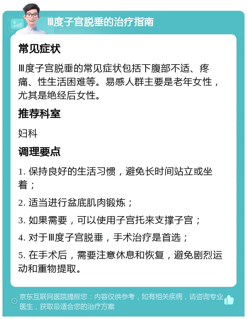 Ⅲ度子宫脱垂的治疗指南 常见症状 Ⅲ度子宫脱垂的常见症状包括下腹部不适、疼痛、性生活困难等。易感人群主要是老年女性，尤其是绝经后女性。 推荐科室 妇科 调理要点 1. 保持良好的生活习惯，避免长时间站立或坐着； 2. 适当进行盆底肌肉锻炼； 3. 如果需要，可以使用子宫托来支撑子宫； 4. 对于Ⅲ度子宫脱垂，手术治疗是首选； 5. 在手术后，需要注意休息和恢复，避免剧烈运动和重物提取。