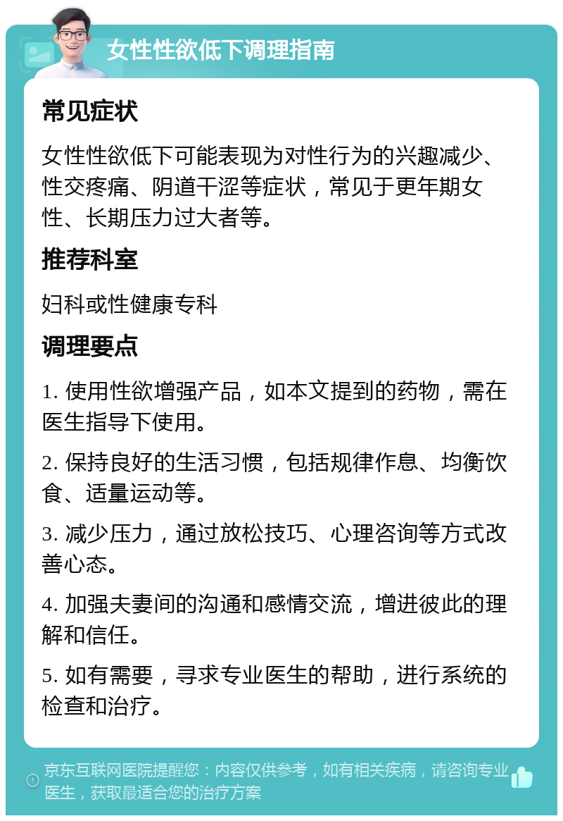 女性性欲低下调理指南 常见症状 女性性欲低下可能表现为对性行为的兴趣减少、性交疼痛、阴道干涩等症状，常见于更年期女性、长期压力过大者等。 推荐科室 妇科或性健康专科 调理要点 1. 使用性欲增强产品，如本文提到的药物，需在医生指导下使用。 2. 保持良好的生活习惯，包括规律作息、均衡饮食、适量运动等。 3. 减少压力，通过放松技巧、心理咨询等方式改善心态。 4. 加强夫妻间的沟通和感情交流，增进彼此的理解和信任。 5. 如有需要，寻求专业医生的帮助，进行系统的检查和治疗。