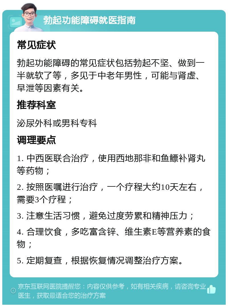 勃起功能障碍就医指南 常见症状 勃起功能障碍的常见症状包括勃起不坚、做到一半就软了等，多见于中老年男性，可能与肾虚、早泄等因素有关。 推荐科室 泌尿外科或男科专科 调理要点 1. 中西医联合治疗，使用西地那非和鱼鳔补肾丸等药物； 2. 按照医嘱进行治疗，一个疗程大约10天左右，需要3个疗程； 3. 注意生活习惯，避免过度劳累和精神压力； 4. 合理饮食，多吃富含锌、维生素E等营养素的食物； 5. 定期复查，根据恢复情况调整治疗方案。