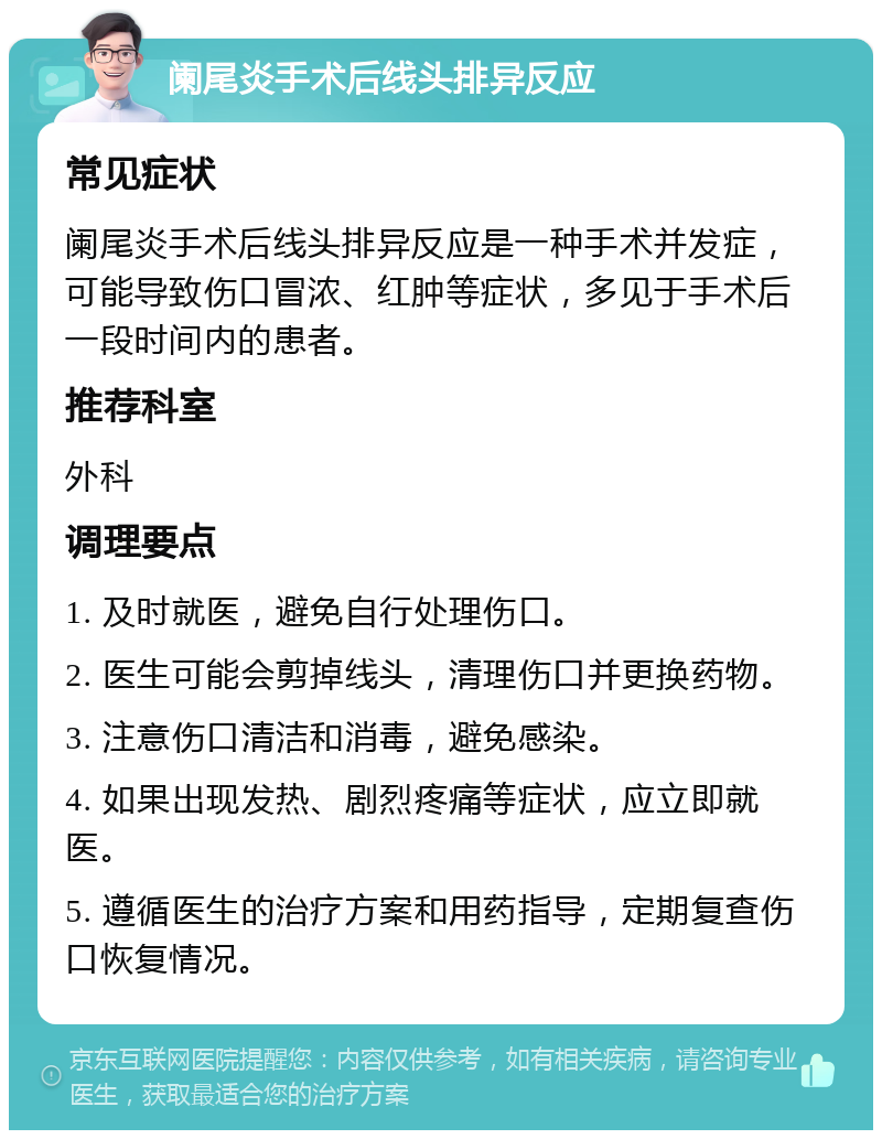 阑尾炎手术后线头排异反应 常见症状 阑尾炎手术后线头排异反应是一种手术并发症，可能导致伤口冒浓、红肿等症状，多见于手术后一段时间内的患者。 推荐科室 外科 调理要点 1. 及时就医，避免自行处理伤口。 2. 医生可能会剪掉线头，清理伤口并更换药物。 3. 注意伤口清洁和消毒，避免感染。 4. 如果出现发热、剧烈疼痛等症状，应立即就医。 5. 遵循医生的治疗方案和用药指导，定期复查伤口恢复情况。