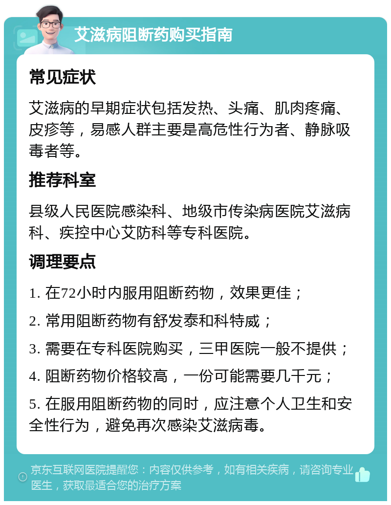 艾滋病阻断药购买指南 常见症状 艾滋病的早期症状包括发热、头痛、肌肉疼痛、皮疹等，易感人群主要是高危性行为者、静脉吸毒者等。 推荐科室 县级人民医院感染科、地级市传染病医院艾滋病科、疾控中心艾防科等专科医院。 调理要点 1. 在72小时内服用阻断药物，效果更佳； 2. 常用阻断药物有舒发泰和科特威； 3. 需要在专科医院购买，三甲医院一般不提供； 4. 阻断药物价格较高，一份可能需要几千元； 5. 在服用阻断药物的同时，应注意个人卫生和安全性行为，避免再次感染艾滋病毒。