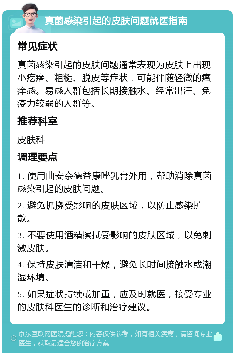 真菌感染引起的皮肤问题就医指南 常见症状 真菌感染引起的皮肤问题通常表现为皮肤上出现小疙瘩、粗糙、脱皮等症状，可能伴随轻微的瘙痒感。易感人群包括长期接触水、经常出汗、免疫力较弱的人群等。 推荐科室 皮肤科 调理要点 1. 使用曲安奈德益康唑乳膏外用，帮助消除真菌感染引起的皮肤问题。 2. 避免抓挠受影响的皮肤区域，以防止感染扩散。 3. 不要使用酒精擦拭受影响的皮肤区域，以免刺激皮肤。 4. 保持皮肤清洁和干燥，避免长时间接触水或潮湿环境。 5. 如果症状持续或加重，应及时就医，接受专业的皮肤科医生的诊断和治疗建议。