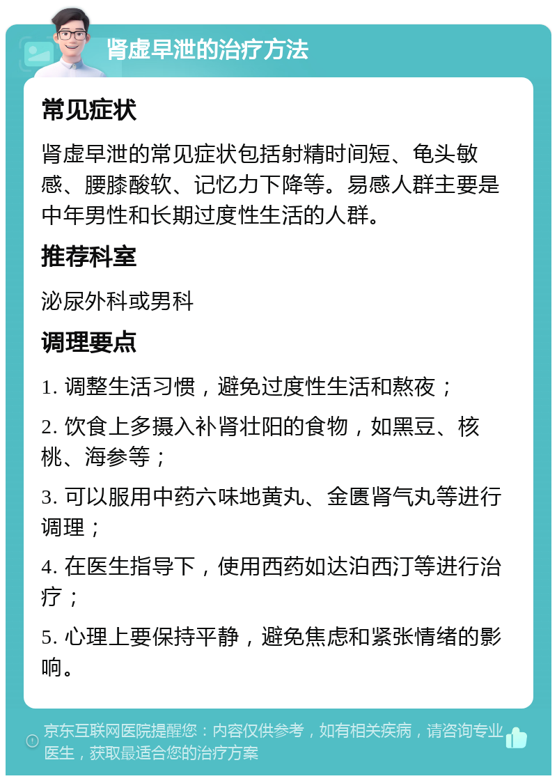 肾虚早泄的治疗方法 常见症状 肾虚早泄的常见症状包括射精时间短、龟头敏感、腰膝酸软、记忆力下降等。易感人群主要是中年男性和长期过度性生活的人群。 推荐科室 泌尿外科或男科 调理要点 1. 调整生活习惯，避免过度性生活和熬夜； 2. 饮食上多摄入补肾壮阳的食物，如黑豆、核桃、海参等； 3. 可以服用中药六味地黄丸、金匮肾气丸等进行调理； 4. 在医生指导下，使用西药如达泊西汀等进行治疗； 5. 心理上要保持平静，避免焦虑和紧张情绪的影响。