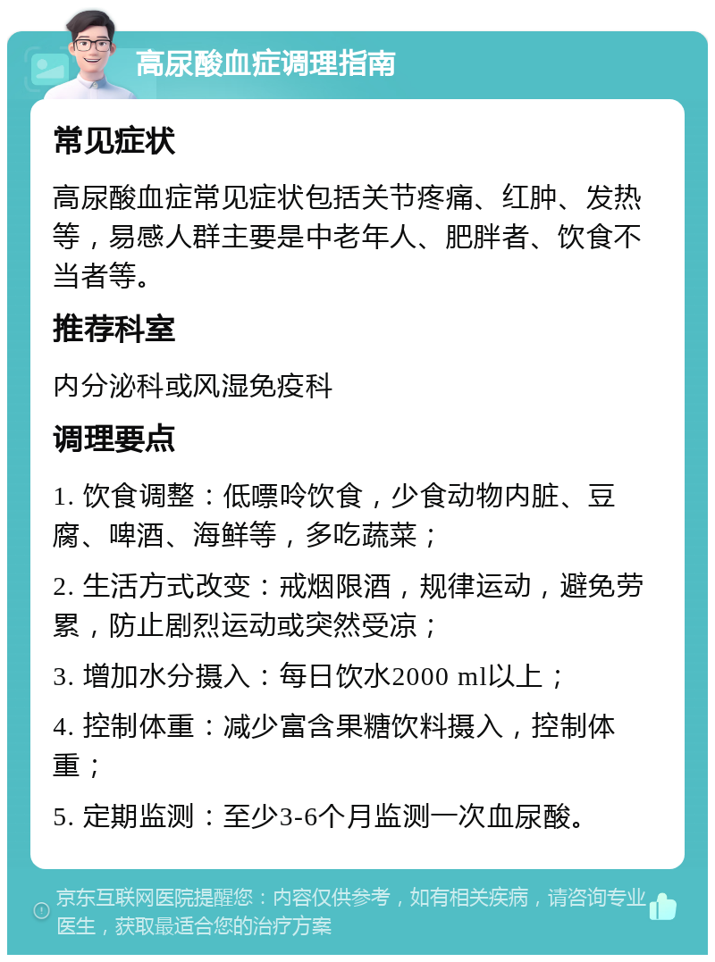 高尿酸血症调理指南 常见症状 高尿酸血症常见症状包括关节疼痛、红肿、发热等，易感人群主要是中老年人、肥胖者、饮食不当者等。 推荐科室 内分泌科或风湿免疫科 调理要点 1. 饮食调整：低嘌呤饮食，少食动物内脏、豆腐、啤酒、海鲜等，多吃蔬菜； 2. 生活方式改变：戒烟限酒，规律运动，避免劳累，防止剧烈运动或突然受凉； 3. 增加水分摄入：每日饮水2000 ml以上； 4. 控制体重：减少富含果糖饮料摄入，控制体重； 5. 定期监测：至少3-6个月监测一次血尿酸。