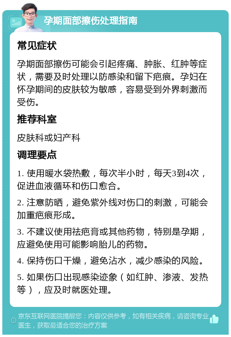 孕期面部擦伤处理指南 常见症状 孕期面部擦伤可能会引起疼痛、肿胀、红肿等症状，需要及时处理以防感染和留下疤痕。孕妇在怀孕期间的皮肤较为敏感，容易受到外界刺激而受伤。 推荐科室 皮肤科或妇产科 调理要点 1. 使用暖水袋热敷，每次半小时，每天3到4次，促进血液循环和伤口愈合。 2. 注意防晒，避免紫外线对伤口的刺激，可能会加重疤痕形成。 3. 不建议使用祛疤膏或其他药物，特别是孕期，应避免使用可能影响胎儿的药物。 4. 保持伤口干燥，避免沾水，减少感染的风险。 5. 如果伤口出现感染迹象（如红肿、渗液、发热等），应及时就医处理。