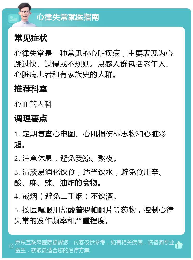 心律失常就医指南 常见症状 心律失常是一种常见的心脏疾病，主要表现为心跳过快、过慢或不规则。易感人群包括老年人、心脏病患者和有家族史的人群。 推荐科室 心血管内科 调理要点 1. 定期复查心电图、心肌损伤标志物和心脏彩超。 2. 注意休息，避免受凉、熬夜。 3. 清淡易消化饮食，适当饮水，避免食用辛、酸、麻、辣、油炸的食物。 4. 戒烟（避免二手烟）不饮酒。 5. 按医嘱服用盐酸普罗帕酮片等药物，控制心律失常的发作频率和严重程度。