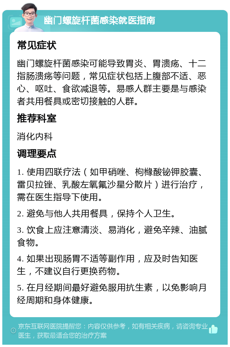 幽门螺旋杆菌感染就医指南 常见症状 幽门螺旋杆菌感染可能导致胃炎、胃溃疡、十二指肠溃疡等问题，常见症状包括上腹部不适、恶心、呕吐、食欲减退等。易感人群主要是与感染者共用餐具或密切接触的人群。 推荐科室 消化内科 调理要点 1. 使用四联疗法（如甲硝唑、枸橼酸铋钾胶囊、雷贝拉锉、乳酸左氧氟沙星分散片）进行治疗，需在医生指导下使用。 2. 避免与他人共用餐具，保持个人卫生。 3. 饮食上应注意清淡、易消化，避免辛辣、油腻食物。 4. 如果出现肠胃不适等副作用，应及时告知医生，不建议自行更换药物。 5. 在月经期间最好避免服用抗生素，以免影响月经周期和身体健康。