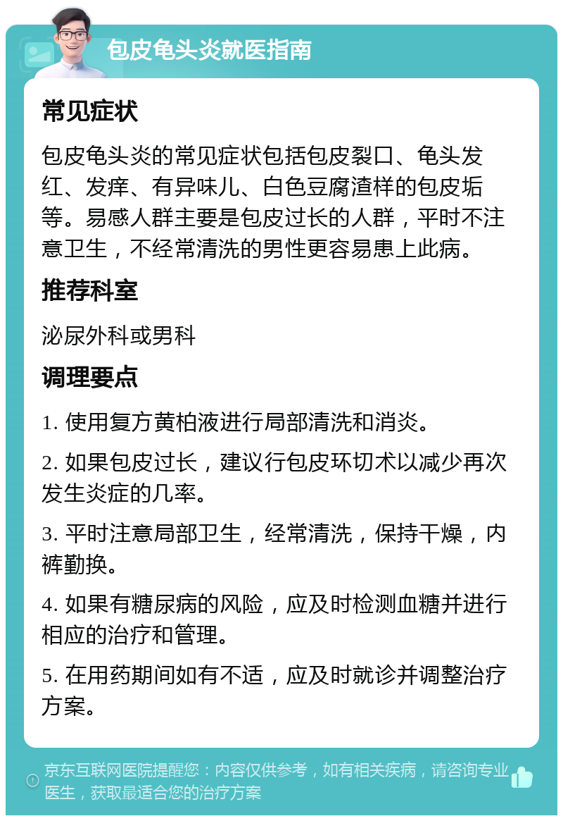 包皮龟头炎就医指南 常见症状 包皮龟头炎的常见症状包括包皮裂口、龟头发红、发痒、有异味儿、白色豆腐渣样的包皮垢等。易感人群主要是包皮过长的人群，平时不注意卫生，不经常清洗的男性更容易患上此病。 推荐科室 泌尿外科或男科 调理要点 1. 使用复方黄柏液进行局部清洗和消炎。 2. 如果包皮过长，建议行包皮环切术以减少再次发生炎症的几率。 3. 平时注意局部卫生，经常清洗，保持干燥，内裤勤换。 4. 如果有糖尿病的风险，应及时检测血糖并进行相应的治疗和管理。 5. 在用药期间如有不适，应及时就诊并调整治疗方案。