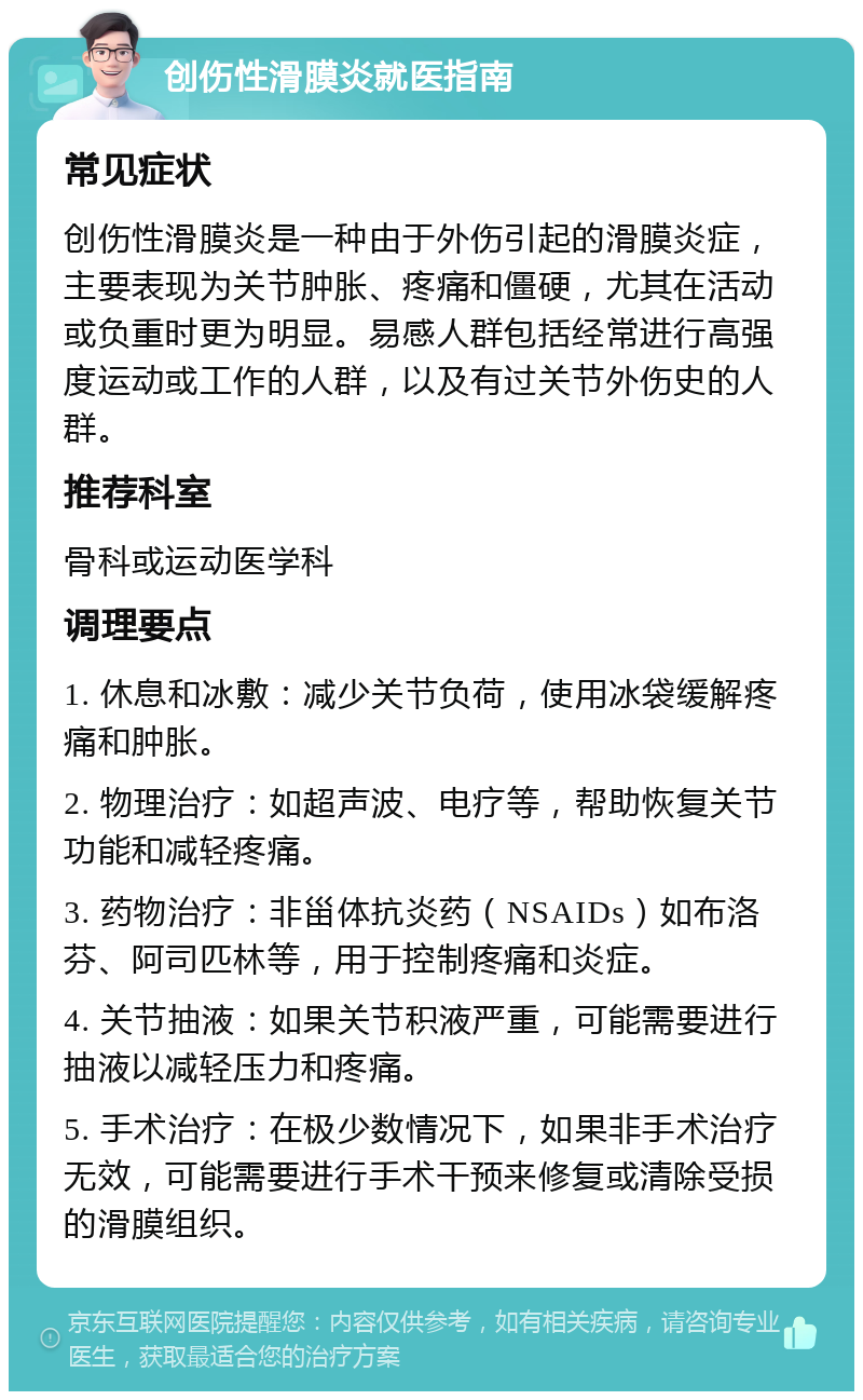 创伤性滑膜炎就医指南 常见症状 创伤性滑膜炎是一种由于外伤引起的滑膜炎症，主要表现为关节肿胀、疼痛和僵硬，尤其在活动或负重时更为明显。易感人群包括经常进行高强度运动或工作的人群，以及有过关节外伤史的人群。 推荐科室 骨科或运动医学科 调理要点 1. 休息和冰敷：减少关节负荷，使用冰袋缓解疼痛和肿胀。 2. 物理治疗：如超声波、电疗等，帮助恢复关节功能和减轻疼痛。 3. 药物治疗：非甾体抗炎药（NSAIDs）如布洛芬、阿司匹林等，用于控制疼痛和炎症。 4. 关节抽液：如果关节积液严重，可能需要进行抽液以减轻压力和疼痛。 5. 手术治疗：在极少数情况下，如果非手术治疗无效，可能需要进行手术干预来修复或清除受损的滑膜组织。