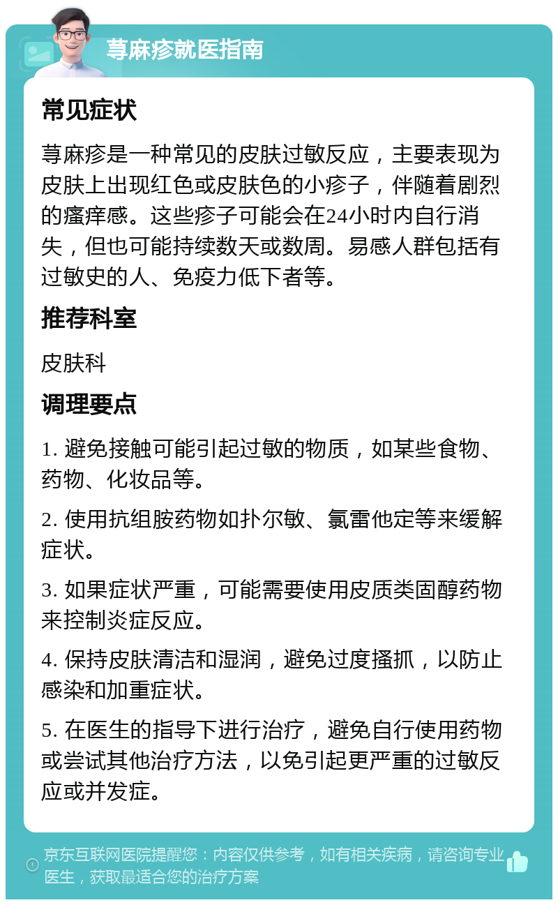 荨麻疹就医指南 常见症状 荨麻疹是一种常见的皮肤过敏反应，主要表现为皮肤上出现红色或皮肤色的小疹子，伴随着剧烈的瘙痒感。这些疹子可能会在24小时内自行消失，但也可能持续数天或数周。易感人群包括有过敏史的人、免疫力低下者等。 推荐科室 皮肤科 调理要点 1. 避免接触可能引起过敏的物质，如某些食物、药物、化妆品等。 2. 使用抗组胺药物如扑尔敏、氯雷他定等来缓解症状。 3. 如果症状严重，可能需要使用皮质类固醇药物来控制炎症反应。 4. 保持皮肤清洁和湿润，避免过度搔抓，以防止感染和加重症状。 5. 在医生的指导下进行治疗，避免自行使用药物或尝试其他治疗方法，以免引起更严重的过敏反应或并发症。