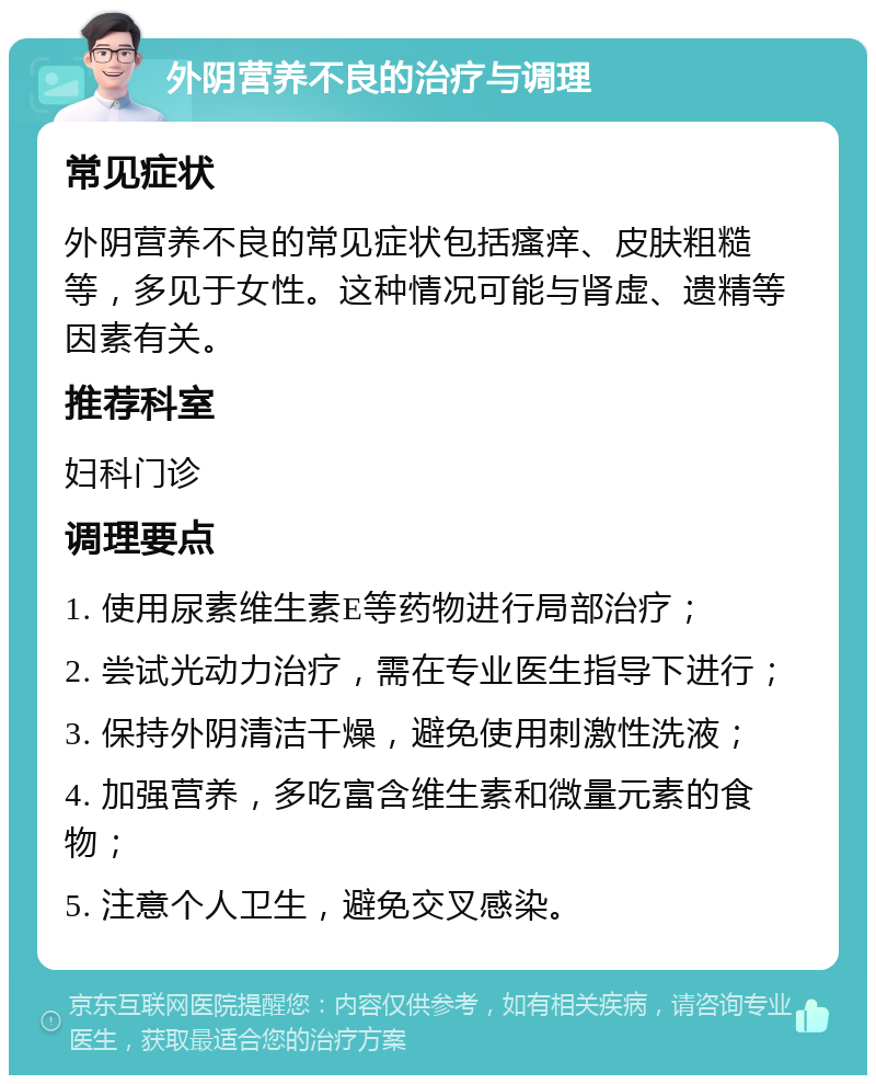 外阴营养不良的治疗与调理 常见症状 外阴营养不良的常见症状包括瘙痒、皮肤粗糙等，多见于女性。这种情况可能与肾虚、遗精等因素有关。 推荐科室 妇科门诊 调理要点 1. 使用尿素维生素E等药物进行局部治疗； 2. 尝试光动力治疗，需在专业医生指导下进行； 3. 保持外阴清洁干燥，避免使用刺激性洗液； 4. 加强营养，多吃富含维生素和微量元素的食物； 5. 注意个人卫生，避免交叉感染。